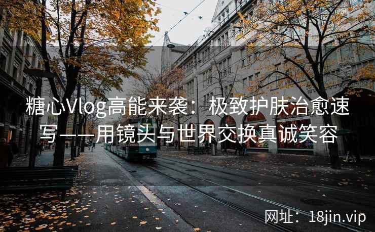 糖心Vlog高能来袭：极致护肤治愈速写——用镜头与世界交换真诚笑容