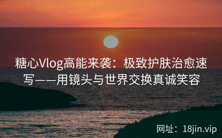 糖心Vlog高能来袭：极致护肤治愈速写——用镜头与世界交换真诚笑容