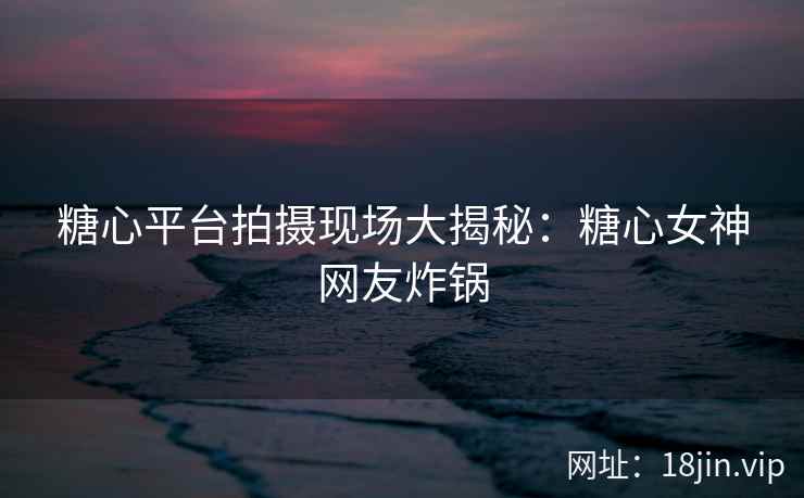 糖心平台拍摄现场大揭秘：糖心女神网友炸锅