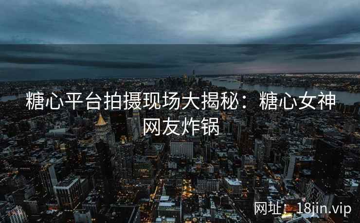 糖心平台拍摄现场大揭秘：糖心女神网友炸锅