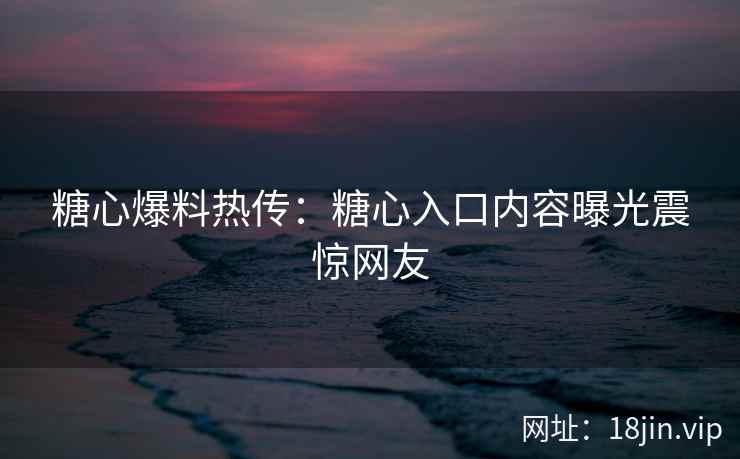 糖心爆料热传：糖心入口内容曝光震惊网友