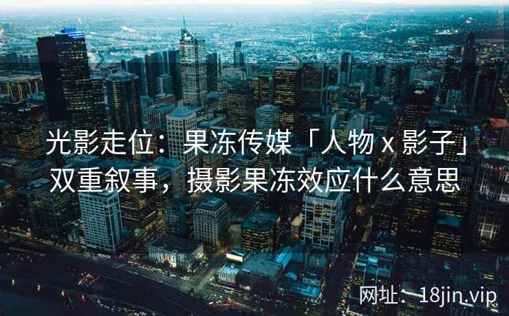 光影走位：果冻传媒「人物 x 影子」双重叙事，摄影果冻效应什么意思
