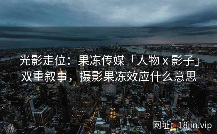 光影走位：果冻传媒「人物 x 影子」双重叙事，摄影果冻效应什么意思