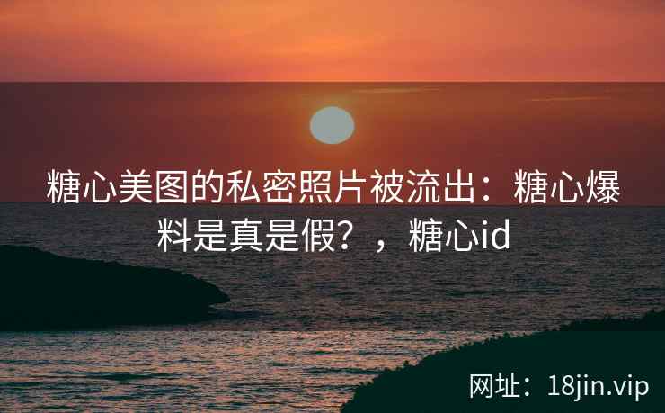 糖心美图的私密照片被流出：糖心爆料是真是假？，糖心id