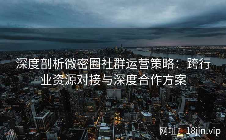 深度剖析微密圈社群运营策略：跨行业资源对接与深度合作方案