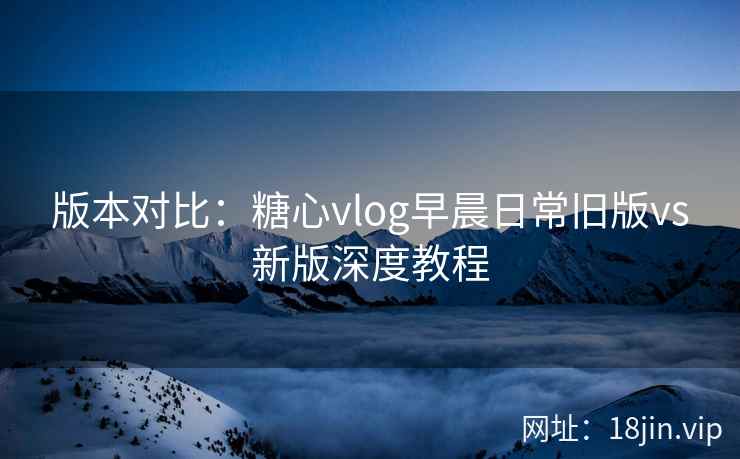 版本对比：糖心vlog早晨日常旧版vs新版深度教程