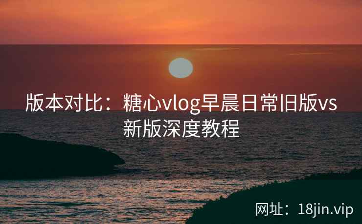 版本对比：糖心vlog早晨日常旧版vs新版深度教程