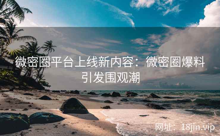 微密圈平台上线新内容：微密圈爆料引发围观潮