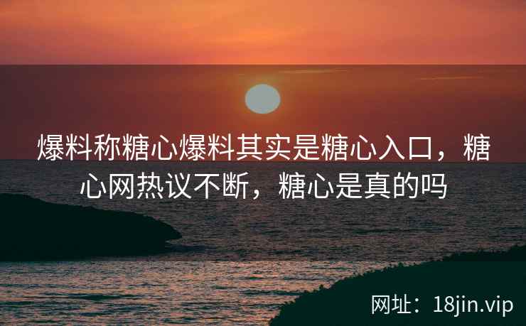 爆料称糖心爆料其实是糖心入口，糖心网热议不断，糖心是真的吗
