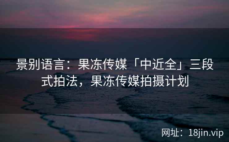 景别语言：果冻传媒「中近全」三段式拍法，果冻传媒拍摄计划
