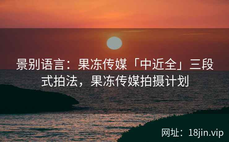 景别语言：果冻传媒「中近全」三段式拍法，果冻传媒拍摄计划