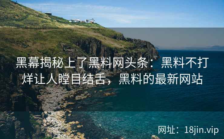 黑幕揭秘上了黑料网头条：黑料不打烊让人瞠目结舌，黑料的最新网站