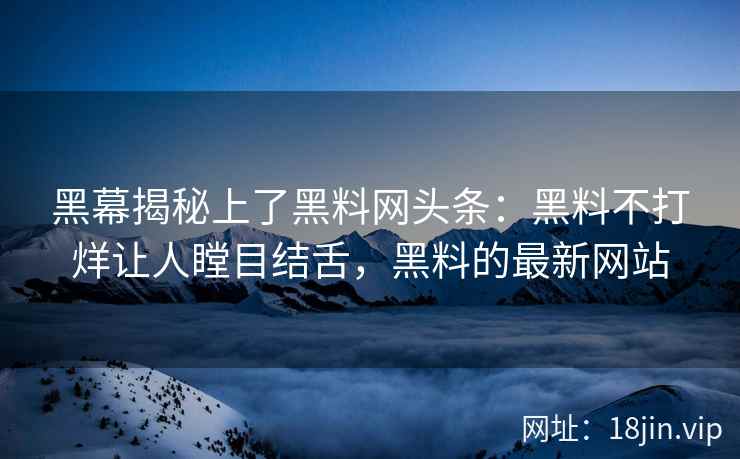 黑幕揭秘上了黑料网头条：黑料不打烊让人瞠目结舌，黑料的最新网站