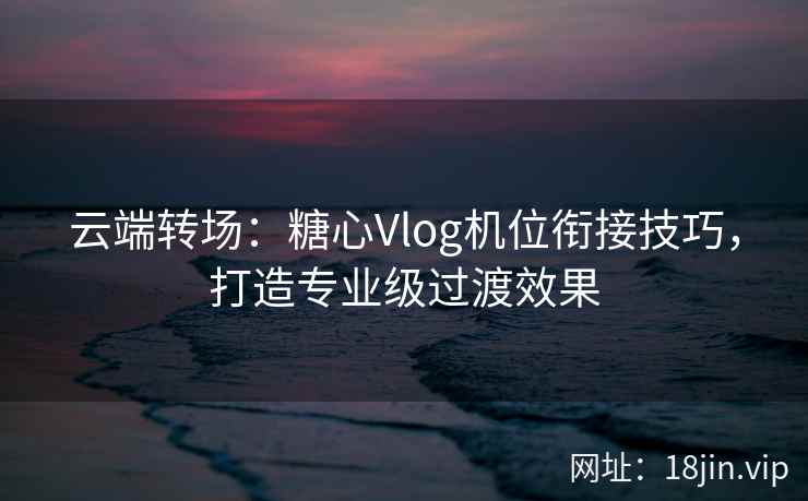 云端转场：糖心Vlog机位衔接技巧，打造专业级过渡效果