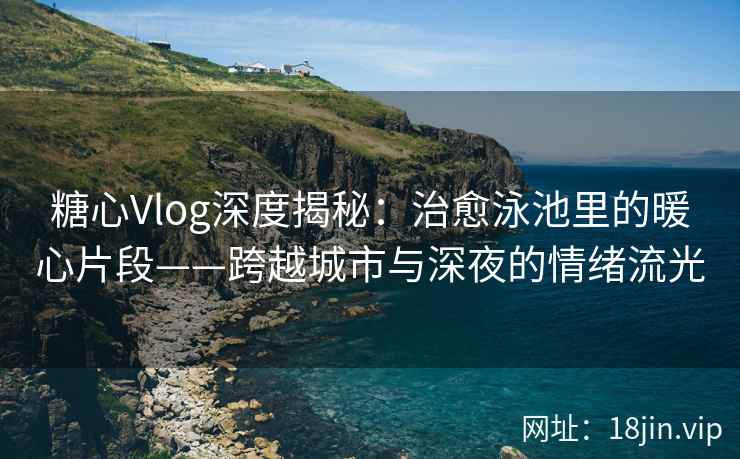 糖心Vlog深度揭秘：治愈泳池里的暖心片段——跨越城市与深夜的情绪流光