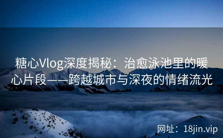 糖心Vlog深度揭秘：治愈泳池里的暖心片段——跨越城市与深夜的情绪流光