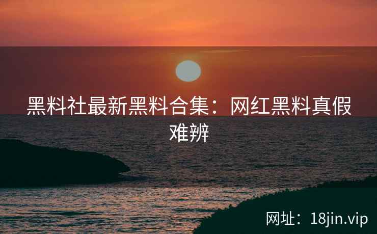 黑料社最新黑料合集：网红黑料真假难辨