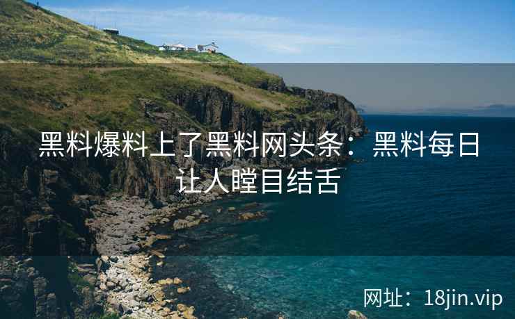 黑料爆料上了黑料网头条：黑料每日让人瞠目结舌