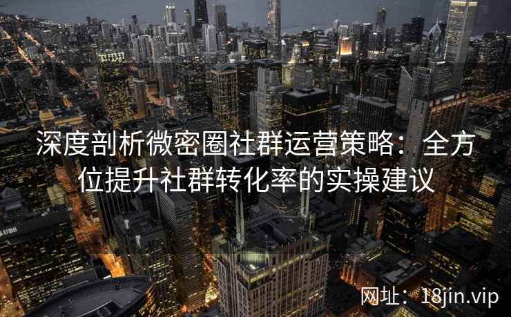 深度剖析微密圈社群运营策略：全方位提升社群转化率的实操建议