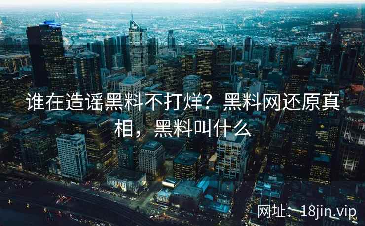 谁在造谣黑料不打烊？黑料网还原真相，黑料叫什么
