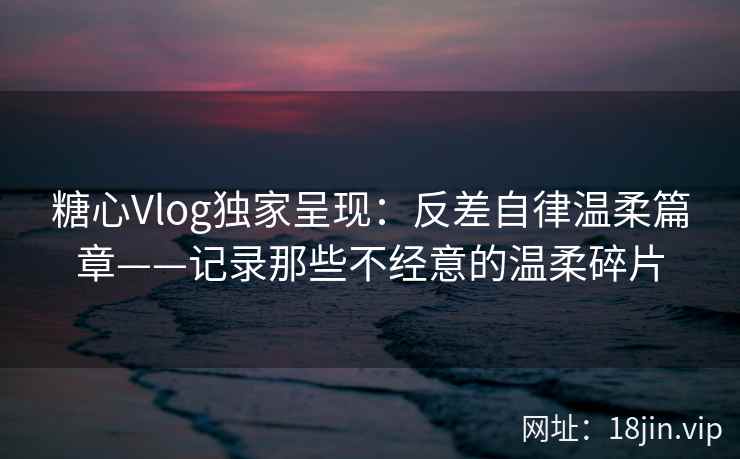 糖心Vlog独家呈现：反差自律温柔篇章——记录那些不经意的温柔碎片