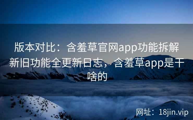 版本对比：含羞草官网app功能拆解新旧功能全更新日志，含羞草app是干啥的