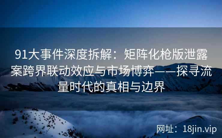 91大事件深度拆解：矩阵化枪版泄露案跨界联动效应与市场博弈——探寻流量时代的真相与边界