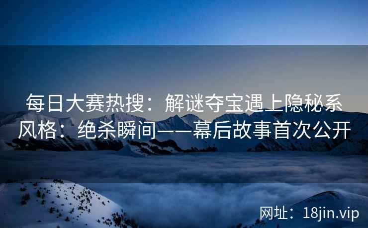 每日大赛热搜：解谜夺宝遇上隐秘系风格：绝杀瞬间——幕后故事首次公开