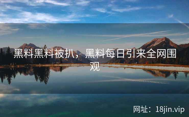 黑料黑料被扒，黑料每日引来全网围观