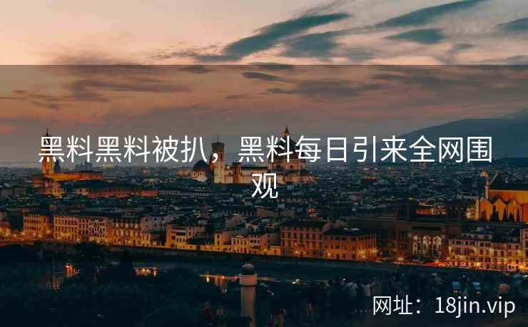 黑料黑料被扒，黑料每日引来全网围观