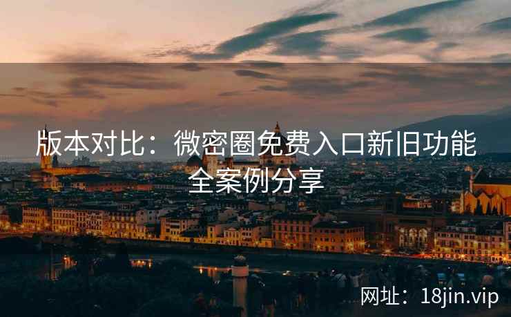 版本对比：微密圈免费入口新旧功能全案例分享