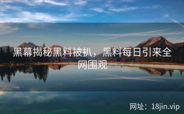 黑幕揭秘黑料被扒，黑料每日引来全网围观