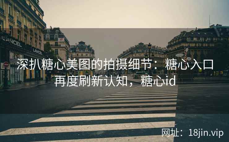 深扒糖心美图的拍摄细节：糖心入口再度刷新认知，糖心id