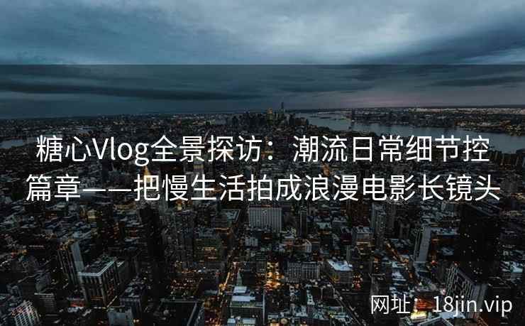 糖心Vlog全景探访：潮流日常细节控篇章——把慢生活拍成浪漫电影长镜头