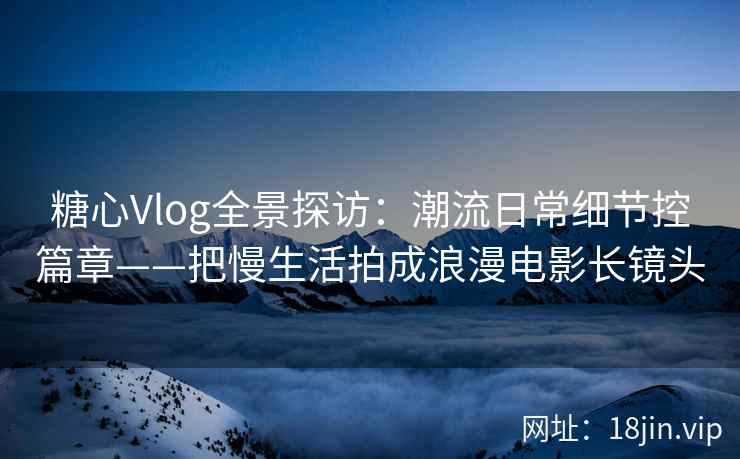 糖心Vlog全景探访：潮流日常细节控篇章——把慢生活拍成浪漫电影长镜头