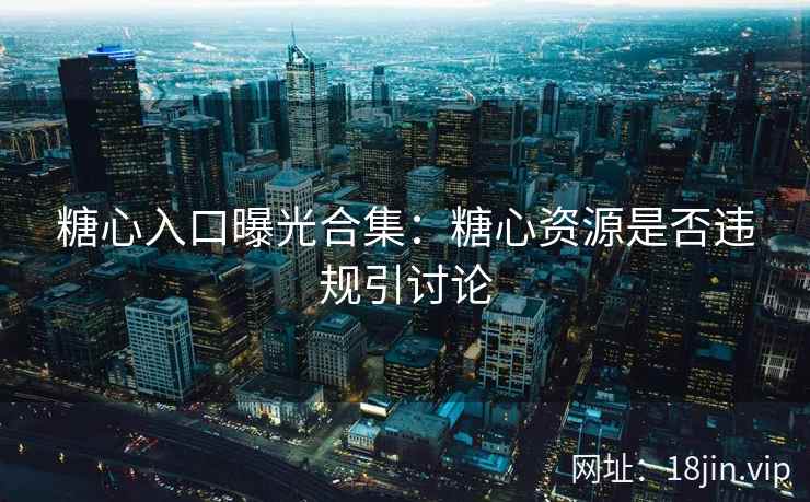 糖心入口曝光合集：糖心资源是否违规引讨论