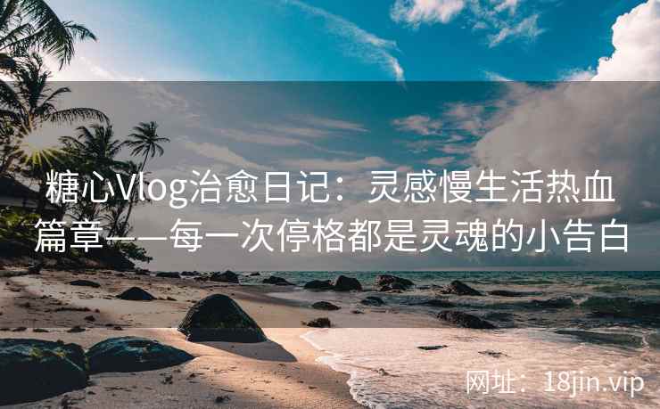 糖心Vlog治愈日记：灵感慢生活热血篇章——每一次停格都是灵魂的小告白